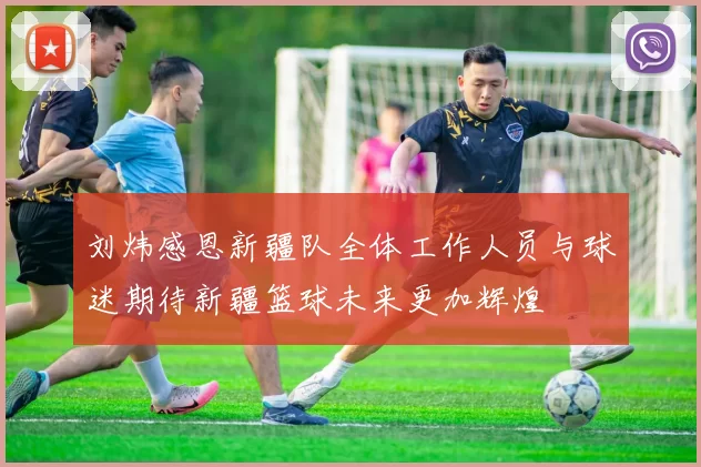 刘炜感恩新疆队全体工作人员与球迷期待新疆篮球未来更加辉煌