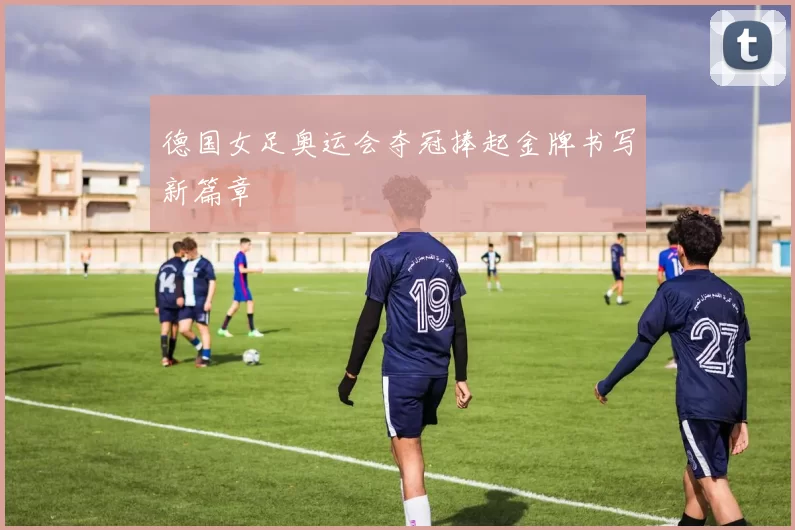 德国女足奥运会夺冠捧起金牌书写新篇章